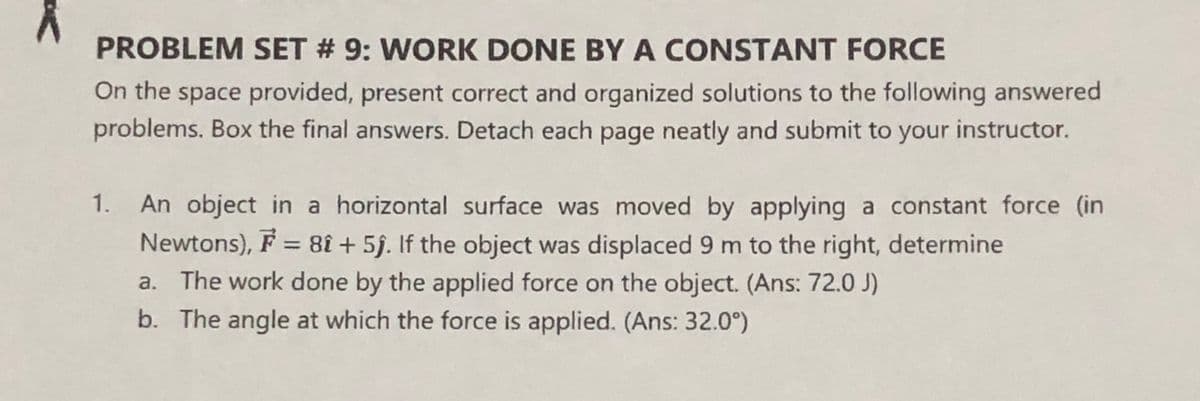 PROBLEM SET # 9: WORK DONE BY A CONSTANT FORCE
On the space provided, present correct and organized solutions to the following answered
problems. Box the final answers. Detach each page neatly and submit to your instructor.
1. An object in a horizontal surface was moved by applying a constant force (in
Newtons), F = 8î + 5f. If the object was displaced 9 m to the right, determine
a. The work done by the applied force on the object. (Ans: 72.0 J)
%3D
b. The angle at which the force is applied. (Ans: 32.0°)
