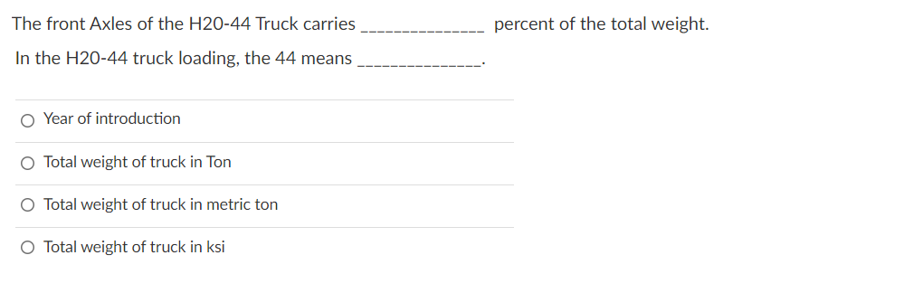 The front Axles of the H20-44 Truck carries
In the H20-44 truck loading, the 44 means
O Year of introduction
O Total weight of truck in Ton
O Total weight of truck in metric ton
O Total weight of truck in ksi
percent of the total weight.