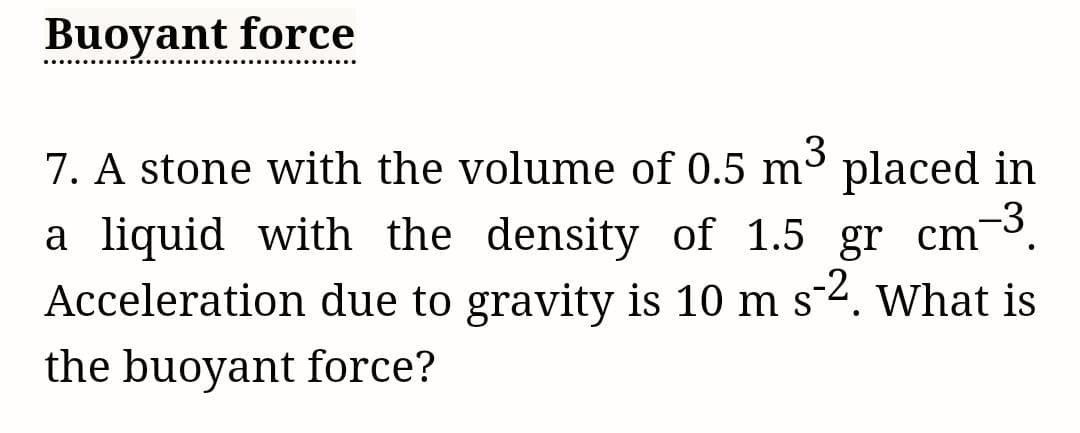 Buoyant force
3
7. A stone with the volume of 0.5 m³ placed in
a liquid with the density of 1.5 gr cm -³.
Acceleration due to gravity is 10 m s-2. What is
the buoyant force?