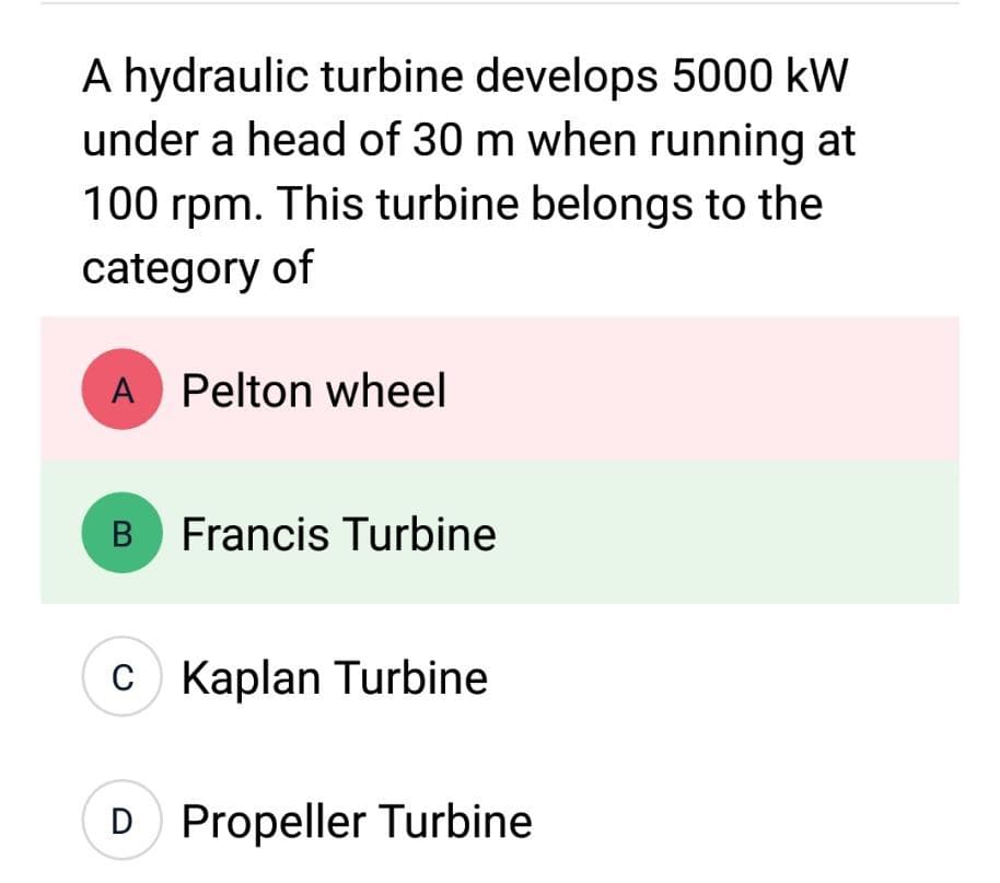 A hydraulic turbine develops 5000 kW
under a head of 30 m when running at
100 rpm. This turbine belongs to the
category of
A Pelton wheel
B Francis Turbine
C Kaplan Turbine
D Propeller Turbine