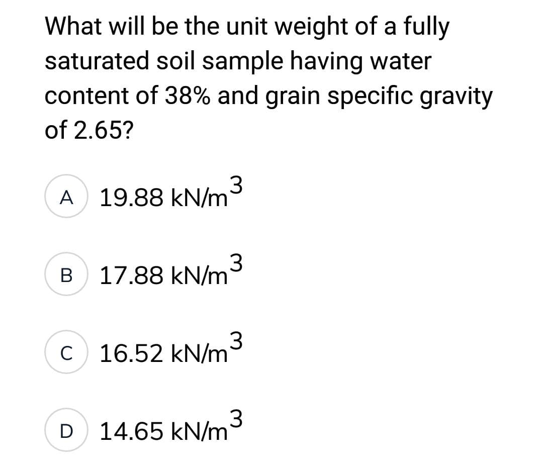 What will be the unit weight of a fully
saturated soil sample having water
content of 38% and grain specific gravity
of 2.65?
A
B
C
19.88 kN/m
17.88 kN/m3
16.52 kN/m
3
D 14.65 kN/m
3
3