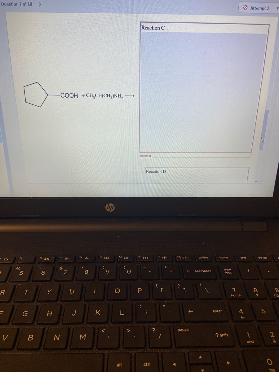 Question 7 of 10 >
O Attempt 2
Reaction C
COOH +CH,CH(CH, )NH,
Incorrect
Reaction D
prt sc.
delete
home
end
pg up
rum
5
6
8
backspace
lock
{
R
T.
Y
home
pg
K
4.
5
enter
J
pause
M
↑ shift
1
end
alt
ctrl
ins
