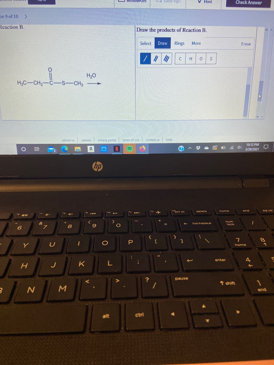 E ReSources
LX Give Up?
V Hint
Check Answer
on 9 of 10
<>
Reaction B.
Draw the products of Reaction B.
Select Draw
Rings
More
Erase
H
H20
H3C-CH2-C-S-CH3
about us careers privacy policy terms of use contact us
help
10:12 PM
O Ai
N
梦
底 )
a
3/29/2021
hp
home
end
pg up
prt sc
i
delete
144
%3D
backspace
lock
8
{
P
Y
home
enter
H
J
K
?
pause
↑ shift
1
end
alt
ctri
