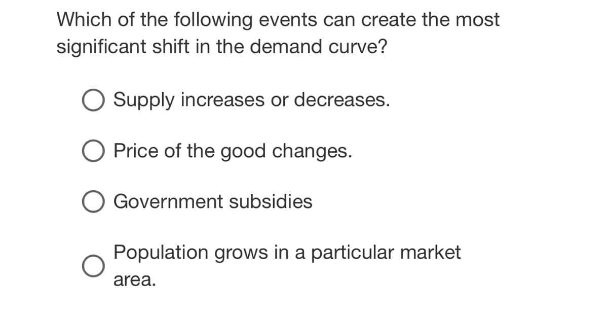 Which of the following events can create the most
significant shift in the demand curve?
Supply increases or decreases.
O Price of the good changes.
O Government subsidies
Population grows in a particular market
area.