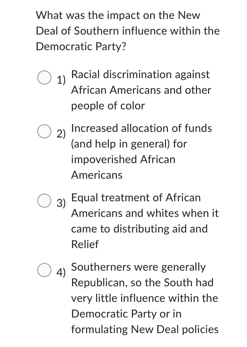 What was the impact on the New
Deal of Southern influence within the
Democratic Party?
1)
2)
3)
4)
Racial discrimination against
African Americans and other
people of color
Increased allocation of funds
(and help in general) for
impoverished African
Americans
Equal treatment of African
Americans and whites when it
came to distributing aid and
Relief
Southerners were generally
Republican, so the South had
very little influence within the
Democratic Party or in
formulating New Deal policies