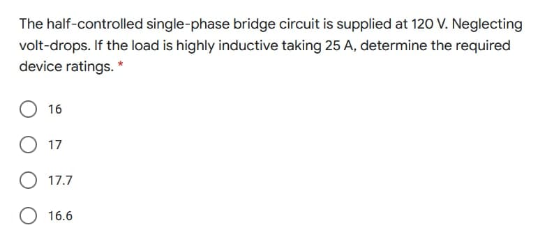 The half-controlled single-phase bridge circuit is supplied at 120 V. Neglecting
volt-drops. If the load is highly inductive taking 25 A, determine the required
device ratings. *
16
17
17.7
16.6
