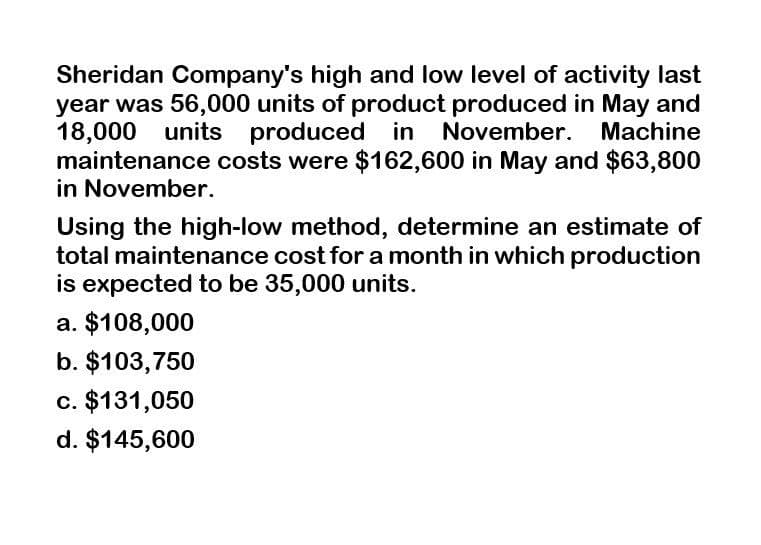 Sheridan Company's high and low level of activity last
year was 56,000 units of product produced in May and
18,000 units produced in November. Machine
maintenance costs were $162,600 in May and $63,800
in November.
Using the high-low method, determine an estimate of
total maintenance cost for a month in which production
is expected to be 35,000 units.
a. $108,000
b. $103,750
c. $131,050
d. $145,600