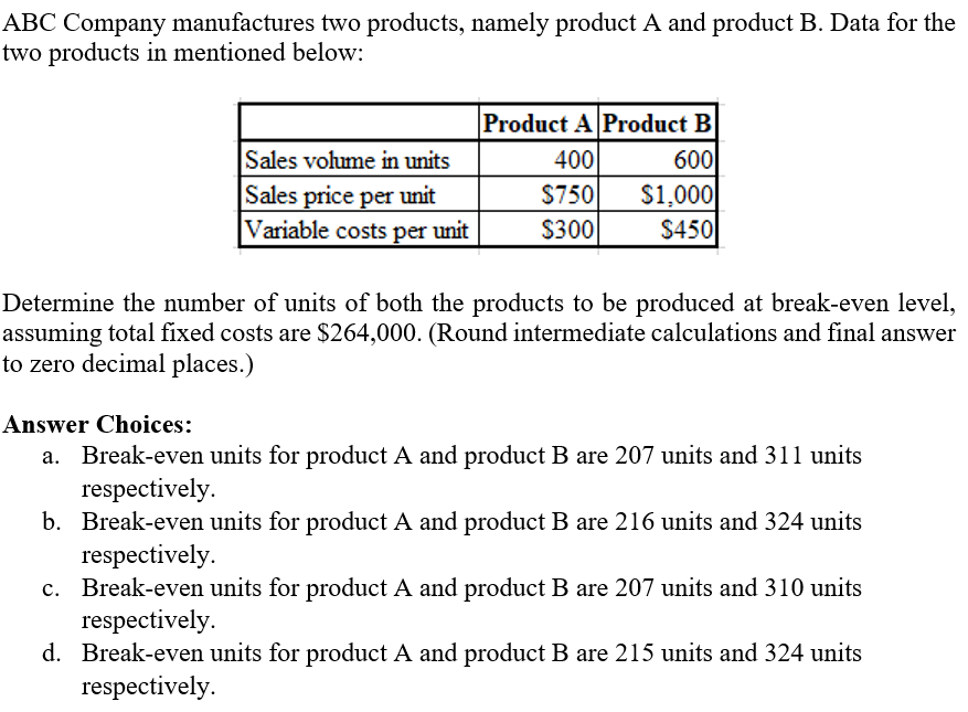 ABC Company manufactures two products, namely product A and product B. Data for the
two products in mentioned below:
Sales volume in units
Sales price per unit
Variable costs per unit
Product A Product B
400
600
$750
$1,000
$300
$450
Determine the number of units of both the products to be produced at break-even level,
assuming total fixed costs are $264,000. (Round intermediate calculations and final answer
to zero decimal places.)
Answer Choices:
a. Break-even units for product A and product B are 207 units and 311 units
respectively.
b. Break-even units for product A and product B are 216 units and 324 units
respectively.
c. Break-even units for product A and product B are 207 units and 310 units
respectively.
d. Break-even units for product A and product B are 215 units and 324 units
respectively.