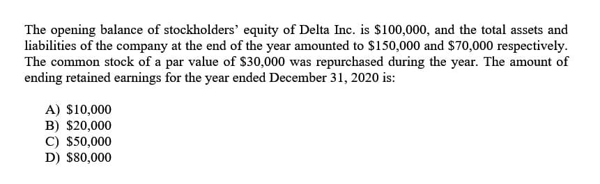 The opening balance of stockholders' equity of Delta Inc. is $100,000, and the total assets and
liabilities of the company at the end of the year amounted to $150,000 and $70,000 respectively.
The common stock of a par value of $30,000 was repurchased during the year. The amount of
ending retained earnings for the year ended December 31, 2020 is:
A) $10,000
B) $20,000
C) $50,000
D) $80,000