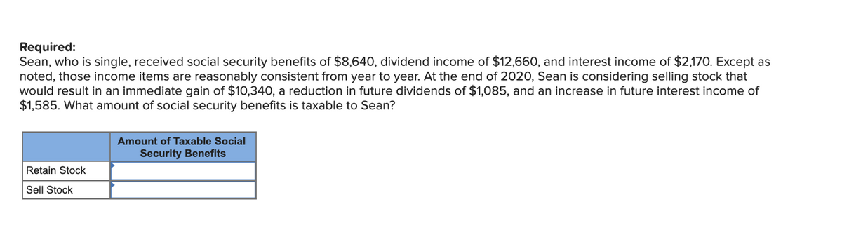 Required:
Sean, who is single, received social security benefits of $8,640, dividend income of $12,660, and interest income of $2,170. Except as
noted, those income items are reasonably consistent from year to year. At the end of 2020, Sean is considering selling stock that
would result in an immediate gain of $10,340, a reduction in future dividends of $1,085, and an increase in future interest income of
$1,585. What amount of social security benefits is taxable to Sean?
Retain Stock
Sell Stock
Amount of Taxable Social
Security Benefits