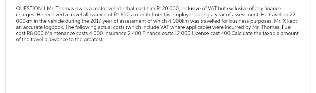 QUESTION 1 Mr. Thomas owns a motor vehicle that cost him R120 000, inclusive of VAT but exclusive of any finance
charges. He received a travel allowance of R1 600 a month from his employer during a year of assessment. He travelled 22
000km in the vehicle during the 2017 year of assessment of which 4 000km was travelled for business purposes. Mr.X kept
an accurate logbook. The following actual costs (which include VAT where applicable) were incurred by Mr. Thomas. Fuel
cost R8 000 Maintenance costs 4 000 Insurance 2 400 Finance costs 12 000 License cost 400 Calculate the taxable amount
of the travel allowance to the greatest