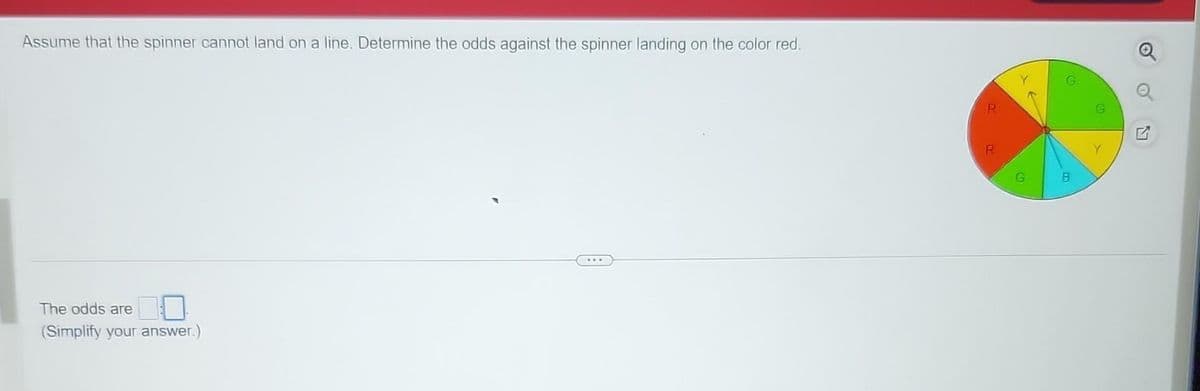 Assume that the spinner cannot land on a line. Determine the odds against the spinner landing on the color red.
The odds are
(Simplify your answer.)
R
R
G
8
Q
Q