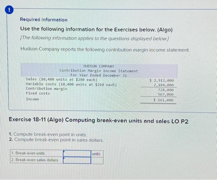 !
Required information
Use the following information for the Exercises below. (Algo)
[The following information applies to the questions displayed below]
Hudson Company reports the following contribution margin income statement.
Sales (10,400 units at $280 each)
Variable costs (10,400 units at $210 each)
Contribution margin
Fixed costs
Income
HUDSON COMPANY
Contribution Margin Income Statement
For Year Ended December 31
1. Break-even units
2. Break-even sales dollars
Exercise 18-11 (Algo) Computing break-even units and sales LO P2
1. Compute break-even point in units.
2. Compute break-even point in sales dollars.
$ 2,912,000
2,184,000
728,000
567,000
$ 161,000
units