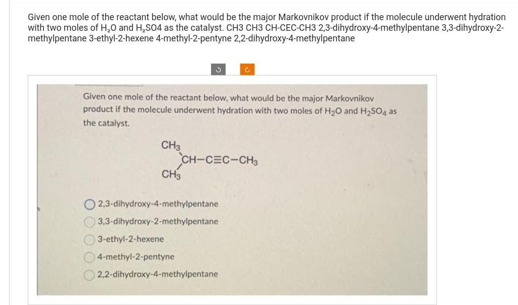 Given one mole of the reactant below, what would be the major Markovnikov product if the molecule underwent hydration
with two moles of H₂O and H₂SO4 as the catalyst. CH3 CH3 CH-CEC-CH3 2,3-dihydroxy-4-methylpentane 3,3-dihydroxy-2-
methylpentane 3-ethyl-2-hexene 4-methyl-2-pentyne 2,2-dihydroxy-4-methylpentane
Given one mole of the reactant below, what would be the major Markovnikov
product if the molecule underwent hydration with two moles of H₂O and H₂SO4 as
the catalyst.
CH3
CH3
CH-CEC-CH3
O2,3-dihydroxy-4-methylpentane
3,3-dihydroxy-2-methylpentane
3-ethyl-2-hexene
4-methyl-2-pentyne
Ć
2,2-dihydroxy-4-methylpentane