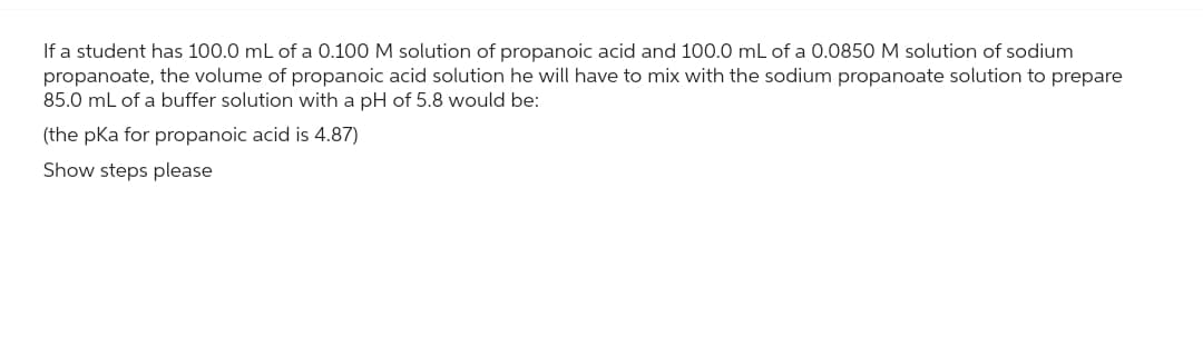 If a student has 100.0 mL of a 0.100 M solution of propanoic acid and 100.0 mL of a 0.0850 M solution of sodium
propanoate, the volume of propanoic acid solution he will have to mix with the sodium propanoate solution to prepare
85.0 mL of a buffer solution with a pH of 5.8 would be:
(the pka for propanoic acid is 4.87)
Show steps please