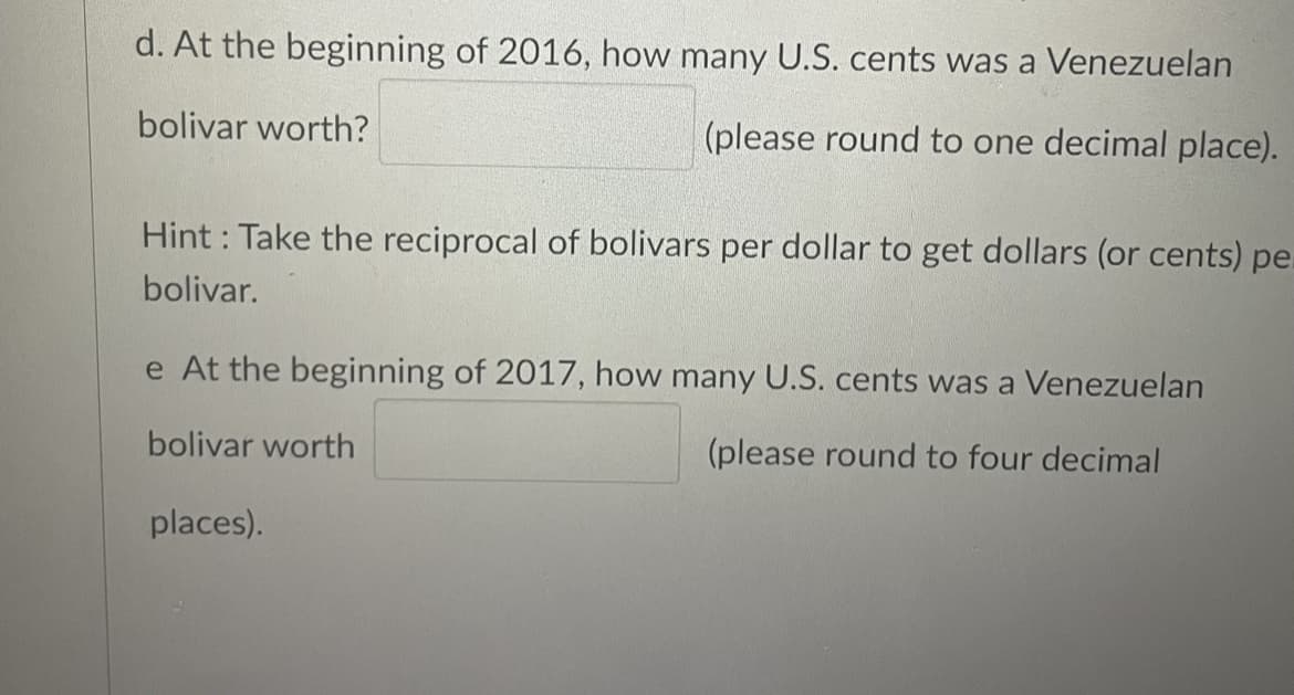 d. At the beginning of 2016, how many U.S. cents was a Venezuelan
bolivar worth?
(please round to one decimal place).
Hint: Take the reciprocal of bolivars per dollar to get dollars (or cents) pe.
bolivar.
e At the beginning of 2017, how many U.S. cents was a Venezuelan
bolivar worth
(please round to four decimal
places).