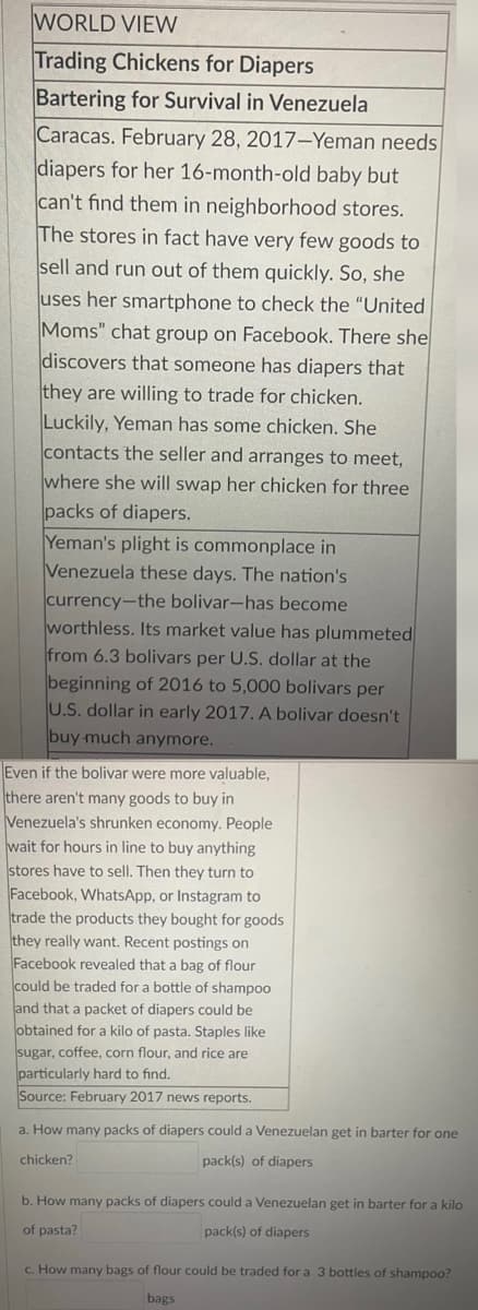 WORLD VIEW
Trading Chickens for Diapers
Bartering for Survival in Venezuela
Caracas. February 28, 2017-Yeman needs
diapers for her 16-month-old baby but
can't find them in neighborhood stores.
The stores in fact have very few goods to
sell and run out of them quickly. So, she
uses her smartphone to check the "United
Moms" chat group on Facebook. There she
discovers that someone has diapers that
they are willing to trade for chicken.
Luckily, Yeman has some chicken. She
contacts the seller and arranges to meet,
where she will swap her chicken for three
packs of diapers.
Yeman's plight is commonplace in
Venezuela these days. The nation's
currency-the bolivar-has become
worthless. Its market value has plummeted
from 6.3 bolivars per U.S. dollar at the
beginning of 2016 to 5,000 bolivars per
U.S. dollar in early 2017. A bolivar doesn't
buy much anymore.
Even if the bolivar were more valuable,
there aren't many goods to buy in
Venezuela's shrunken economy. People
wait for hours in line to buy anything
stores have to sell. Then they turn to
Facebook, WhatsApp, or Instagram to
trade the products they bought for goods
they really want. Recent postings on
Facebook revealed that a bag of flour
could be traded for a bottle of shampoo
and that a packet of diapers could be
obtained for a kilo of pasta. Staples like
sugar, coffee, corn flour, and rice are
particularly hard to find.
Source: February 2017 news reports.
a. How many packs of diapers could a Venezuelan get in barter for one
pack(s) of diapers
chicken?
b. How many packs of diapers could a Venezuelan get in barter for a kilo
of pasta?
pack(s) of diapers
c. How many bags of flour could be traded for a 3 bottles of shampoo?
bags