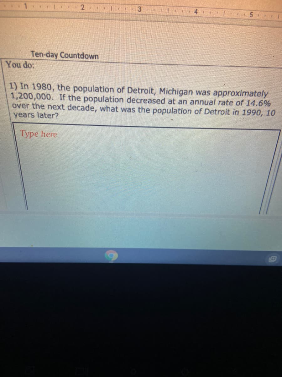 **Ten-day Countdown**

### You do:

1. **Population Decrease Question**

   In 1980, the population of Detroit, Michigan was approximately 1,200,000. If the population decreased at an annual rate of 14.6% over the next decade, what was the population of Detroit in 1990, 10 years later?

   *Type here*