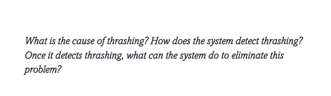 What is the cause of thrashing? How does the system detect thrashing?
Once it detects thrashing, what can the system do to eliminate this
problem?