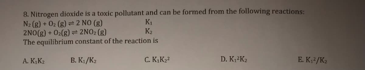 8. Nitrogen dioxide is a toxic pollutant and can be formed from the following reactions:
N2 (g) + 02 (g) = 2 NO (g)
2NO(g) + O2(g) = 2NO2(g)
The equilibrium constant of the reaction is
K1
K2
A. K,K2
B. K1/K2
C. K,K22
D. K12K2
E. K;2/K2
