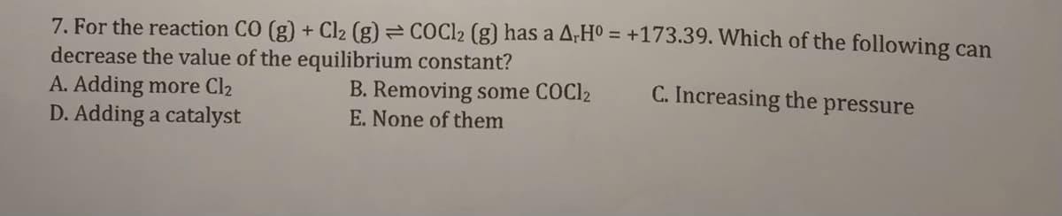 7. For the reaction CO (g) + Cl2 (g) = COC12 (g) has a A;Hº = +173.39. Which of the following can
decrease the value of the equilibrium constant?
A. Adding more Cl2
D. Adding a catalyst
C. Increasing the pressure
B. Removing some COC12
E. None of them
