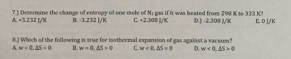 7.) Determine the change of entropy of one mole of N2 gas if it was heated from 298 K to 333 K?
A. +3.232 J/K
B. -3.232 J/K
C. +2.308 J/K
D.) -2.308 J/K
E. O J/K
8.) Which of the following is true for isothermal expansion of gas against a vacuum?
A. w = 0, AS = 0
B. w 0, AS > 0
C. w < 0, AS = 0
D. w < 0, AS > 0
