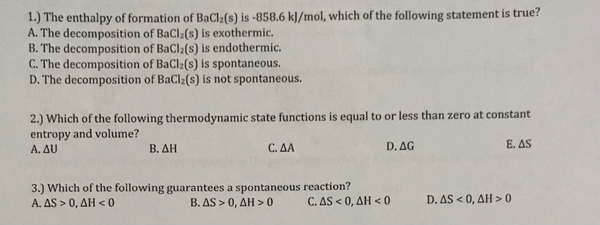 1.) The enthalpy of formation of BaCl2(s) is -858.6 kJ/mol, which of the following statement is true?
A. The decomposition of BaCl2(s) is exothermic.
B. The decomposition of BaCl2(s) is endothermic.
C. The decomposition of BaCl2(s) is spontaneous.
D. The decomposition of BaCl2(s) is not spontaneous.
2.) Which of the following thermodynamic state functions is equal to or less than zero at constant
entropy and volume?
A. AU
Β. ΔΗ
C. ΔΑ
D. AG
E. AS
3.) Which of the following guarantees a spontaneous reaction?
Α. AS> 0, ΔΗ< 0
Β. ΔS > 0, ΔΗ> 0
C. AS < 0, ΔΗ <0
D. AS < 0, AH > 0
