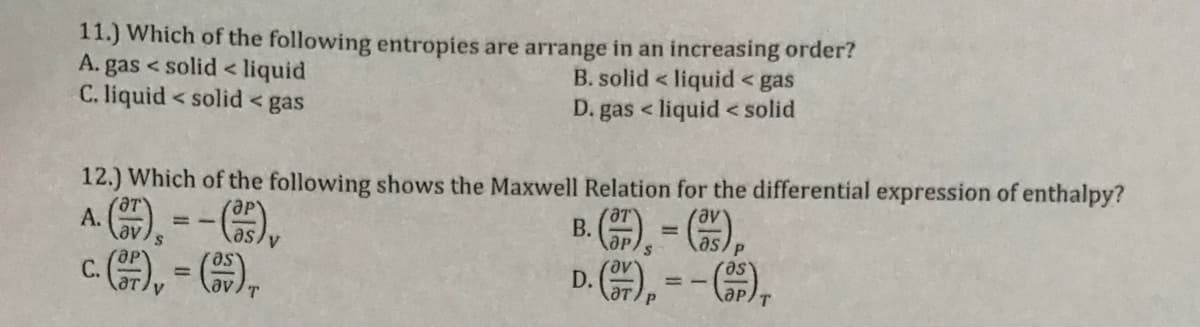 11.) Which of the following entropies are arrange in an increasing order?
A. gas < solid < liquid
C. liquid < solid < gas
B. solid < liquid < gas
D. gas < liquid < solid
12.) Which of the following shows the Maxwell Relation for the differential expression of enthalpy?
av
А.
В.
%3D
as
c), - ),
D. ), = -),
se.
%3D
