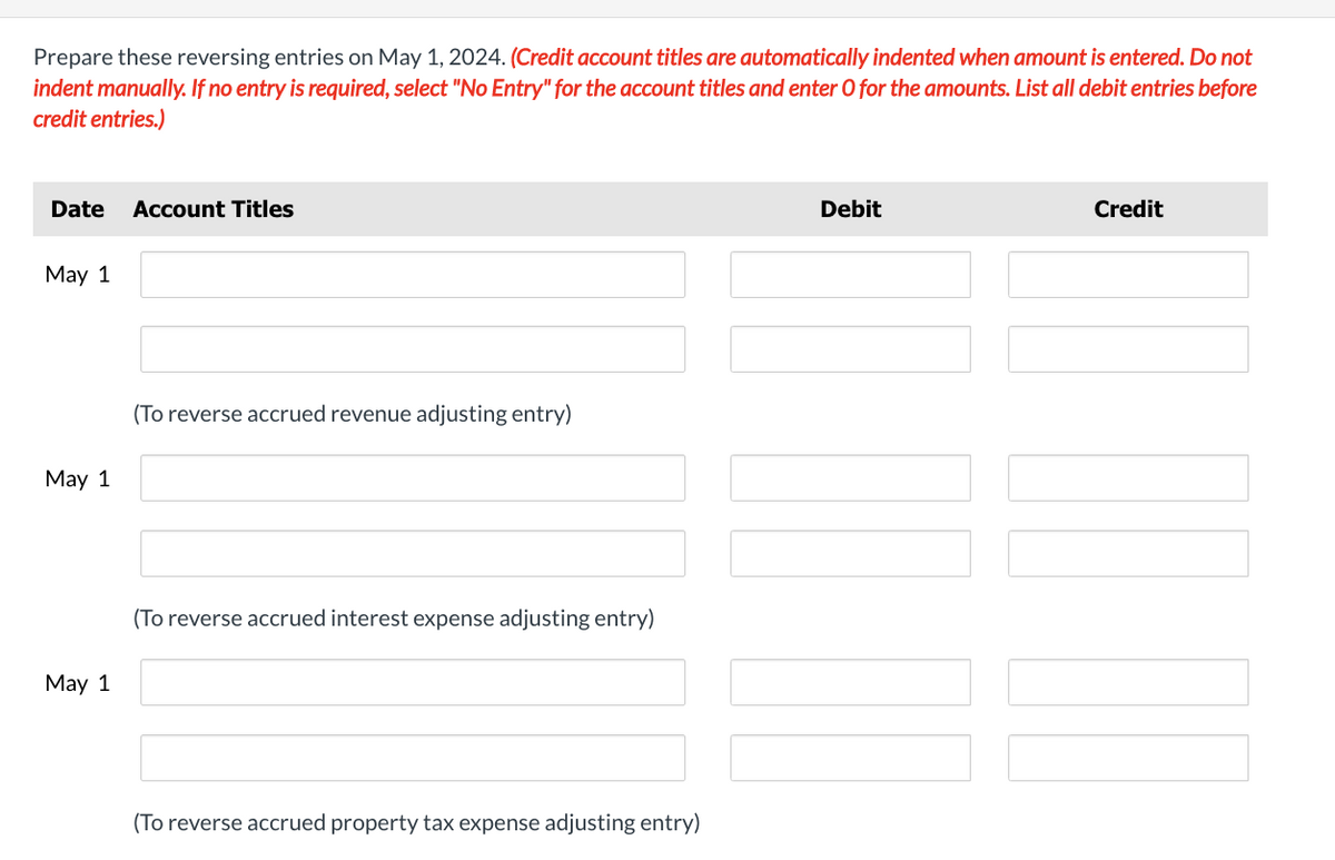 Prepare these reversing entries on May 1, 2024. (Credit account titles are automatically indented when amount is entered. Do not
indent manually. If no entry is required, select "No Entry" for the account titles and enter O for the amounts. List all debit entries before
credit entries.)
Date Account Titles
May 1
May 1
(To reverse accrued revenue adjusting entry)
May 1
(To reverse accrued interest expense adjusting entry)
(To reverse accrued property tax expense adjusting entry)
Debit
Credit