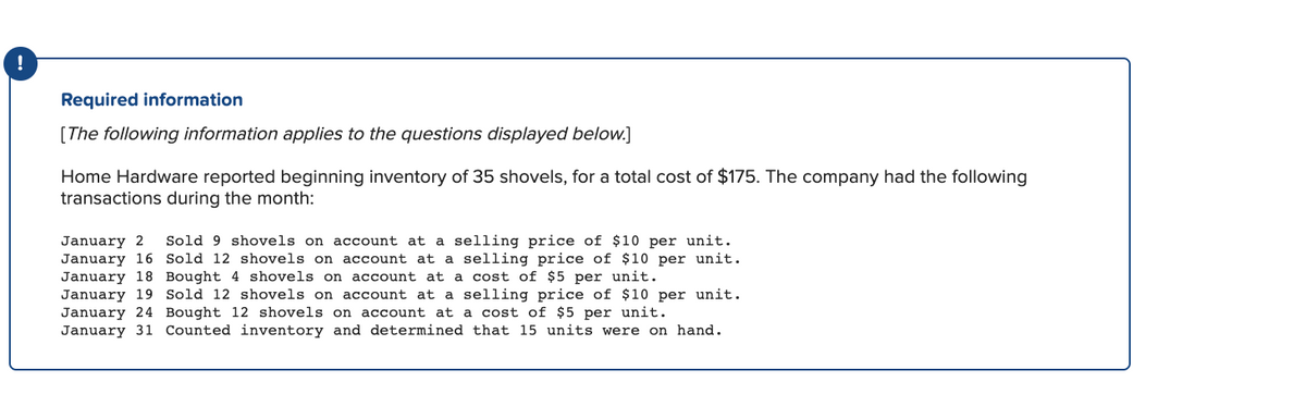 !
Required information
[The following information applies to the questions displayed below.]
Home Hardware reported beginning inventory of 35 shovels, for a total cost of $175. The company had the following
transactions during the month:
January 2
January 16 Sold 12 shovels on account at a selling price of $10 per unit.
January 18 Bought 4 shovels on account at a cost of $5 per unit.
January 19 Sold 12 shovels on account at a selling price of $10 per unit.
January 24 Bought 12 shovels on account at a cost of $5 per unit.
January 31 Counted inventory and determined that 15 units were on hand.
Sold 9 shovels on account at a selling price of $10 per unit.
