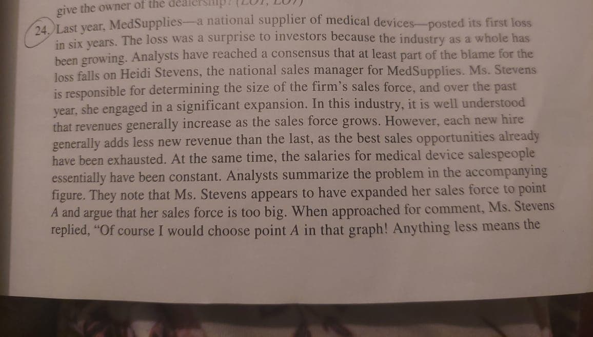 give the owner of the
24. Last year, MedSupplies-a national supplier of medical devices-posted its first loss
in six years. The loss was a surprise to investors because the industry as a whole has
been growing. Analysts have reached a consensus that at least part of the blame for the
loss falls on Heidi Stevens, the national sales manager for MedSupplies. Ms. Stevens
is responsible for determining the size of the firm's sales force, and over the past
year, she engaged in a significant expansion. In this industry, it is well understood
that revenues generally increase as the sales force grows. However, each new hire
generally adds less new revenue than the last, as the best sales opportunities already
have been exhausted. At the same time, the salaries for medical device salespeople
essentially have been constant. Analysts summarize the problem in the accompanying
figure. They note that Ms. Stevens appears to have expanded her sales force to point
argue that her sales force is too big. When approached for comment, Ms. Stevens
replied, "Of course I would choose point A in that graph! Anything less means the
A and