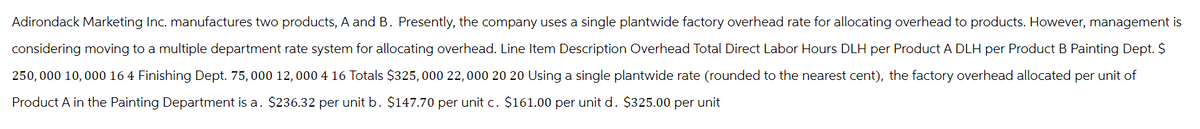 Adirondack Marketing Inc. manufactures two products, A and B. Presently, the company uses a single plantwide factory overhead rate for allocating overhead to products. However, management is
considering moving to a multiple department rate system for allocating overhead. Line Item Description Overhead Total Direct Labor Hours DLH per Product A DLH per Product B Painting Dept. $
250,000 10,000 16 4 Finishing Dept. 75, 000 12, 000 4 16 Totals $325,000 22,000 20 20 Using a single plantwide rate (rounded to the nearest cent), the factory overhead allocated per unit of
Product A in the Painting Department is a. $236.32 per unit b. $147.70 per unit c. $161.00 per unit d. $325.00 per unit