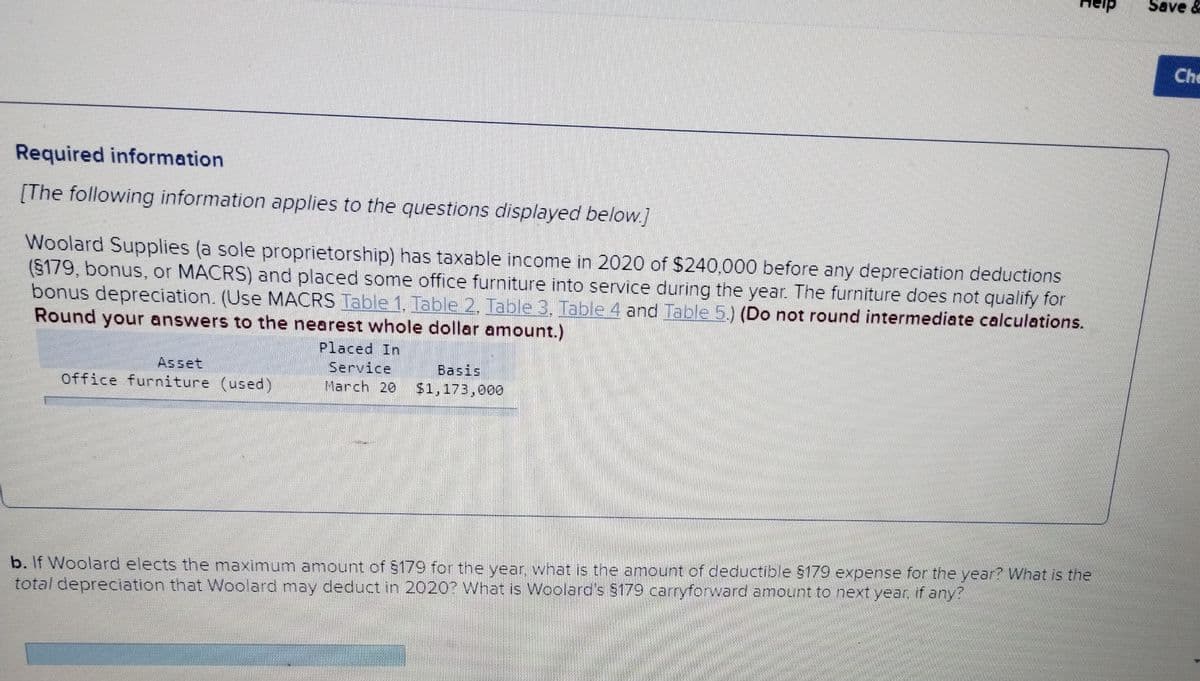 Required information
[The following information applies to the questions displayed below.]
Woolard Supplies (a sole proprietorship) has taxable income in 2020 of $240,000 before any depreciation deductions
(§179, bonus, or MACRS) and placed some office furniture into service during the year. The furniture does not qualify for
bonus depreciation. (Use MACRS Table 1, Table 2. Table 3, Table 4 and Table 5.) (Do not round intermediate calculations.
Round your answers to the nearest whole dollar amount.)
Asset
Office furniture (used)
Placed In
Service
March 20
Basis
$1,173,000
b. If Woolard elects the maximum amount of $179 for the year, what is the amount of deductible $179 expense for the year? What is the
total depreciation that Woolard may deduct in 2020? What is Woolard's $179 carryforward amount to next year, if any?
Save &
Che