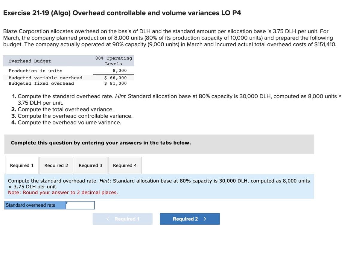 Exercise 21-19 (Algo) Overhead controllable and volume variances LO P4
Blaze Corporation allocates overhead on the basis of DLH and the standard amount per allocation base is 3.75 DLH per unit. For
March, the company planned production of 8,000 units (80% of its production capacity of 10,000 units) and prepared the following
budget. The company actually operated at 90% capacity (9,000 units) in March and incurred actual total overhead costs of $151,410.
Overhead Budget
Production in units
Budgeted variable overhead
Budgeted fixed overhead
80% Operating
Levels
8,000
$ 66,000
$ 81,000
1. Compute the standard overhead rate. Hint. Standard allocation base at 80% capacity is 30,000 DLH, computed as 8,000 units ×
3.75 DLH per unit.
2. Compute the total overhead variance.
3. Compute the overhead controllable variance.
4. Compute the overhead volume variance.
Complete this question by entering your answers in the tabs below.
Required 1
Required 2 Required 3
Required 4
Compute the standard overhead rate. Hint: Standard allocation base at 80% capacity is 30,000 DLH, computed as 8,000 units
x 3.75 DLH per unit.
Note: Round your answer to 2 decimal places.
Standard overhead rate
< Required 1
Required 2 >