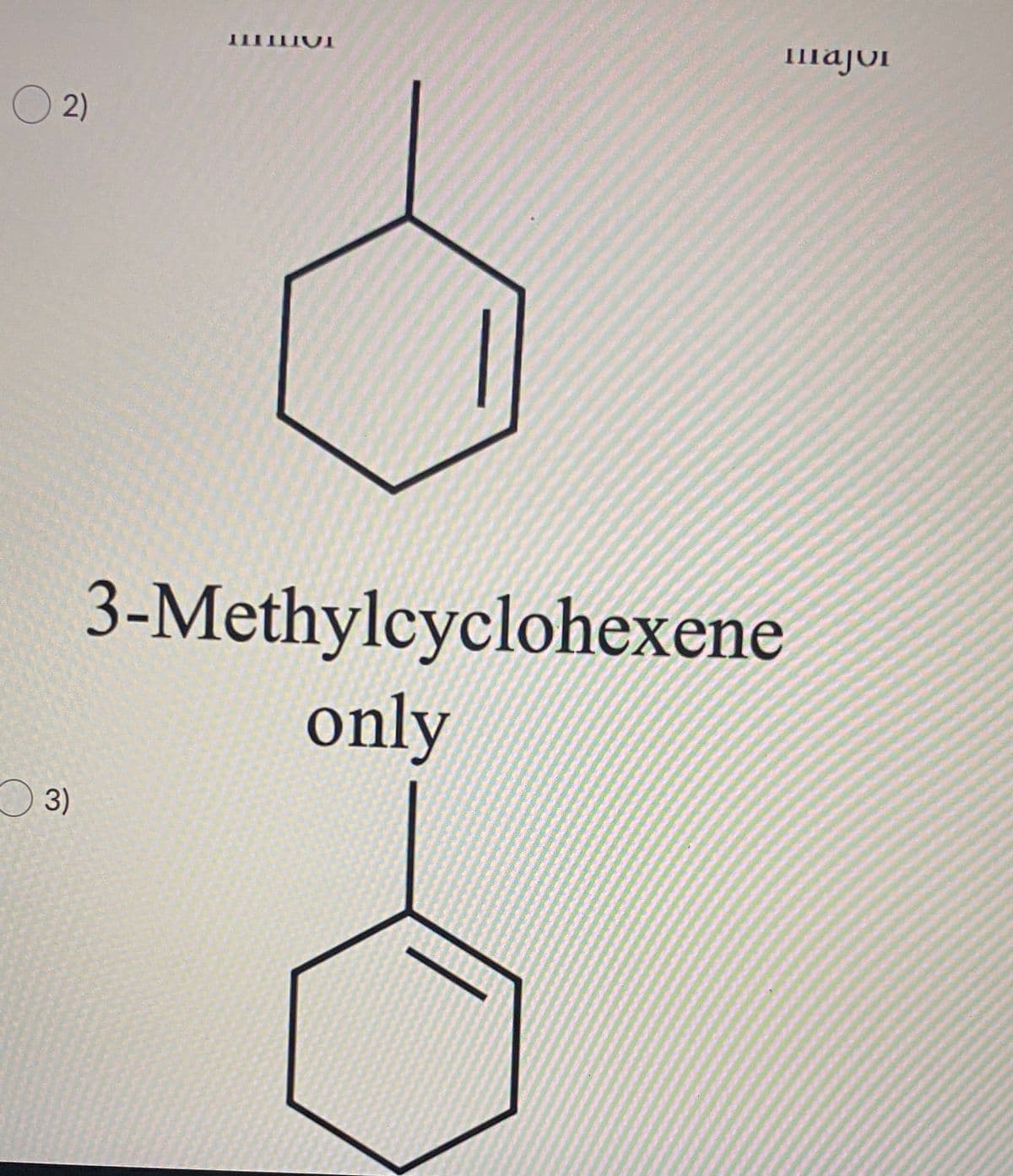 **Title: Understanding 3-Methylcyclohexene**

**Description:**
In this educational module, we will examine the structure of 3-Methylcyclohexene - a simple alkene with a methyl group attached to a six-membered cycloalkene. This lesson aims to illustrate the molecular structure and naming conventions of alkenes, specifically focusing on methyl-substituted cycloalkenes.

**Graph/Diagram Explanation:**

The image contains two identical chemical structures of 3-Methylcyclohexene. Both diagrams are simply graphical representations of the same molecule showing a six-membered carbon ring with a double bond (cyclohexene) and a methyl group (-CH3) attached to the third carbon atom in the ring.

### **Chemical Structure Details:**

1. **Cyclohexene Ring:**
   The six-membered ring in the diagram represents cyclohexene, a cycloalkene with one double bond.

2. **Double Bond:**
   The double bond is indicated by two parallel lines between two carbon atoms within the ring structure.

3. **Methyl Group (CH3):**
   A single line extending from one of the carbons in the ring to a single carbon indicates the methyl group attached to the third carbon of the cyclohexene ring, completing the structure of 3-Methylcyclohexene.

### **Nomenclature:**
   - **Prefix: "3-Methyl-"** indicates that a methyl group is attached to the third carbon of the parent chain.
   - **Parent Chain: "Cyclohexene"** identifies a six-membered ring containing a single double bond.

### **Diagram Layout:**
   Two identical examples of the molecular structure are shown with the caption "3-Methylcyclohexene only" indicating the focus on this single compound.

This visual representation helps students understand structural formulas in organic chemistry and recognizes how substituents, such as methyl groups, alter the base hydrocarbon structure.

**Learning Outcomes:**

- Recognize and draw the structure of 3-Methylcyclohexene.
- Understand the basics of alkene nomenclature, focusing on substituent positioning in cycloalkenes.
- Apply these concepts to identify or predict the structure of other similar compounds.