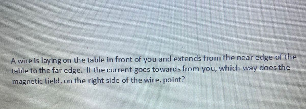 A wire is laying on the table in front of you and extends from the near edge of the
table to the far edge. If the current goes towards from you, which way does the
magnetic field, on the right side of the wire, point?
