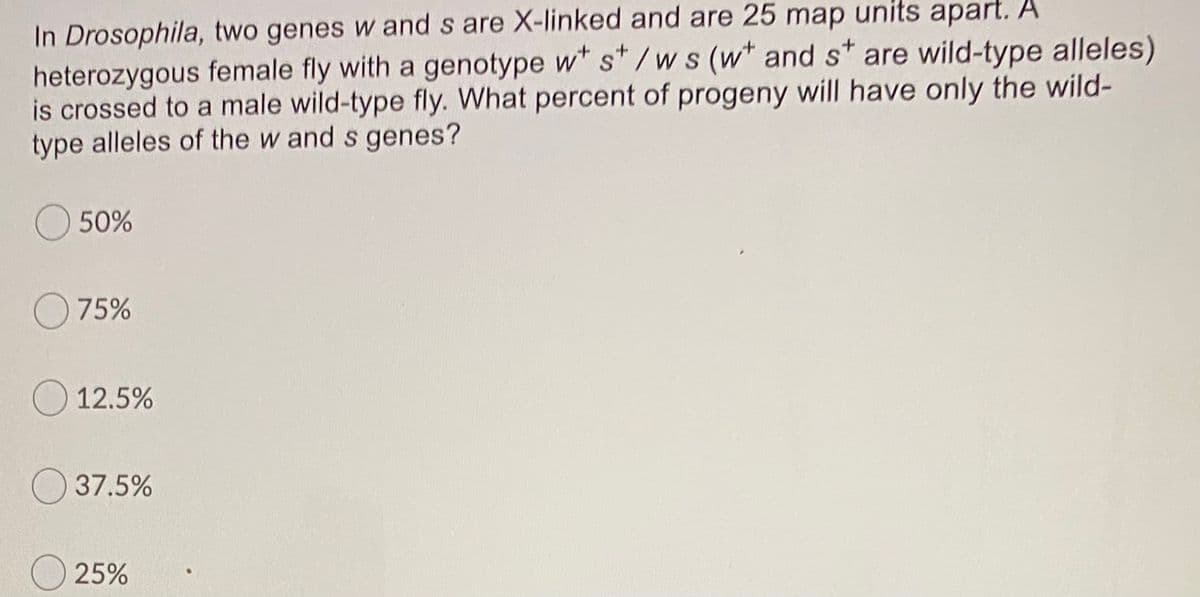 ---

**Drosophila Genetic Cross Problem**

In *Drosophila*, two genes \( w \) and \( s \) are X-linked and are 25 map units apart. A heterozygous female fly with a genotype \( w^+ s^+ / w s \) (\( w^+ \) and \( s^+ \) are wild-type alleles) is crossed to a male wild-type fly. What percent of progeny will have only the wild-type alleles of the \( w \) and \( s \) genes?

---

### Answer Choices:

- \( \quad \) 50%
- \( \quad \) 75%
- \( \quad \) 12.5%
- \( \quad \) 37.5%
- \( \quad \) 25%

---

### Diagram/Graph Description:

This question does not include any graphs or diagrams. It is a multiple-choice question related to genetics and inheritance patterns in *Drosophila* (fruit flies).

**Explanation:**

The question requires knowledge of genetic recombination and inheritance in X-linked genes. Map units (centimorgans) represent the probability of crossover events between two loci on a chromosome. Here, 25 map units indicate a 25% recombination frequency.

To find the required percentage of progeny with wild-type alleles ( \( w^+ s^+ \) ), consider recombination events and the resulting genotypes.

Please proceed with calculations or explanations related to genetic inheritance as needed to solve this problem.

---

