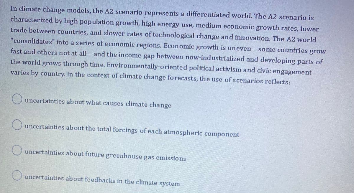 In climate change models, the A2 scenario represents a differentiated world. The A2 scenario is
characterized by high population growth, high energy use, medium economic growth rates, lower
trade between countries, and slower rates of technological change and innovation. The A2 world
"consolidates" into a series of economic regions. Economic growth is uneven-some countries grow
fast and others not at all-and the income gap between now-industrialized and developing parts of
the world grows through time. Environmentally-oriented political activism and civic engagement
varies by country. In the context of climate change forecasts, the use of scenarios reflects:
uncertainties about what causes climate change
Ouncertainties about the total forcings of each atmospheric component
uncertainties about future greenhouse gas emissions
uncertainties about feedbacks in the climate system
