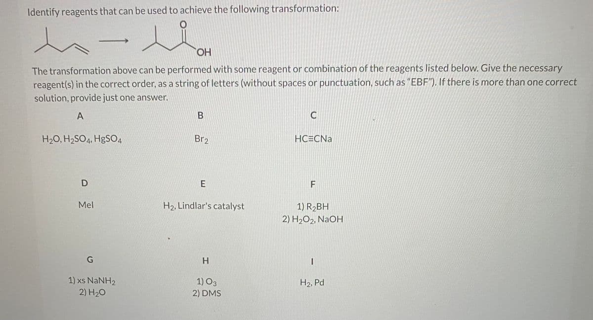 ### Organic Chemistry Transformation Problem

**Objective: Identify the reagents that can be used to achieve the following transformation:**

**Transformation Reaction:**
\[ \text{CH}_3\text{CH}_2\text{CH}=\text{CH}_2 \rightarrow \text{CH}_3\text{CH}_2\text{CO}\text{OH} \]

**Instructions:**
The transformation above can be performed with some reagent or combination of the reagents listed below. Provide the necessary reagent(s) in the correct order, as a string of letters (without spaces or punctuation, such as "EBF"). If there is more than one correct solution, provide just one answer.

**Reagent Options:**

- **A:** \( \text{H}_2\text{O}, \text{H}_2\text{SO}_4, \text{HgSO}_4 \)
- **B:** \( \text{Br}_2 \)
- **C:** \( \text{HC} \equiv \text{CNa} \)
- **D:** \( \text{MeI} \)
- **E:** \( \text{H}_2, \text{Lindlar's catalyst} \)
- **F:** 
  1. \( \text{R}_2 \text{BH} \) 
  2. \( \text{H}_2\text{O}_2, \text{NaOH} \)
- **G:** 
  1. \( \text{xs NaNH}_2 \) 
  2. \( \text{H}_2\text{O} \)
- **H:** 
  1. \( \text{O}_3 \)
  2. \( \text{DMS} \)
- **I:** \( \text{H}_2, \text{Pd} \)

To answer, the student should input the correct sequence of letters corresponding to the reagents that will result in the desired transformation.