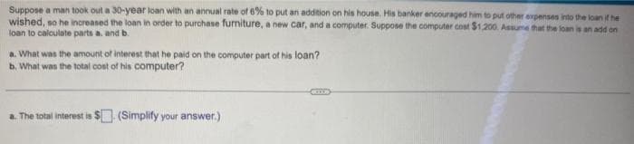 Suppose a man took out a 30-year loan with an annual rate of 6% to put an addition on his house. His banker encouraged him to put other expenses into the loan if he
wished, so he increased the loan in order to purchase furniture, a new car, and a computer. Suppose the computer cost $1,200. Assume that the loan is an add on
loan to calculate parts a. and b.
a. What was the amount of interest that he paid on the computer part of his loan?
b. What was the total cost of his computer?
a. The total interest is $ (Simplify your answer.)
(CCS)