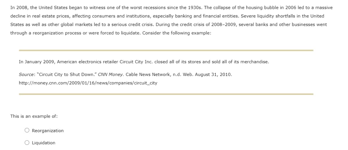 In 2008, the United States began to witness one of the worst recessions since the 1930s. The collapse of the housing bubble in 2006 led to a massive
decline in real estate prices, affecting consumers and institutions, especially banking and financial entities. Severe liquidity shortfalls in the United
States as well as other global markets led to a serious credit crisis. During the credit crisis of 2008-2009, several banks and other businesses went
through a reorganization process or were forced to liquidate. Consider the following example:
In January 2009, American electronics retailer Circuit City Inc. closed all of its stores and sold all of its merchandise.
Source: "Circuit City to Shut Down." CNN Money. Cable News Network, n.d. Web. August 31, 2010.
http://money.cnn.com/2009/01/16/news/companies/circuit_city
This is an example of:
O Reorganization
O Liquidation
