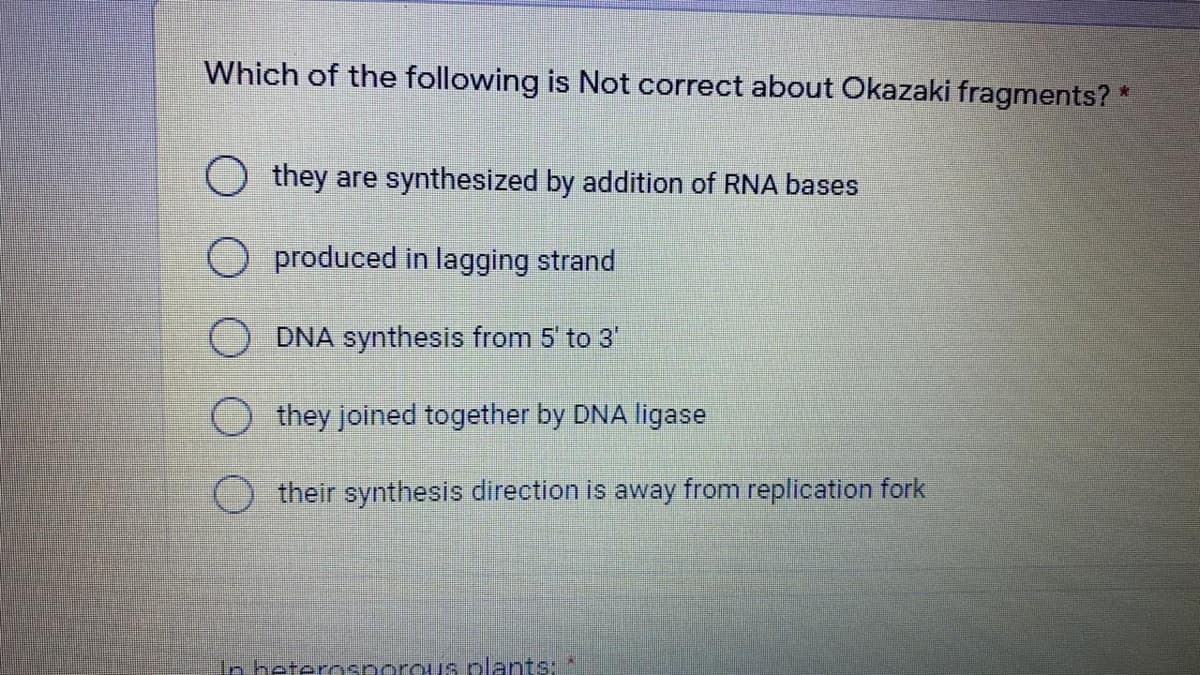 Which of the following is Not correct about Okazaki fragments?
青
they are synthesized by addition of RNA bases
O produced in lagging strand
DNA synthesis from 5' to 3'
they joined together by DNA ligase
their synthesis direction is away from replication fork
In heterosporous plants:
