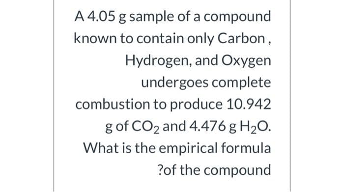 A 4.05 g sample of a compound
known to contain only Carbon,
Hydrogen, and Oxygen
undergoes complete
combustion to produce 10.942
g of CO2 and 4.476 g H2O.
What is the empirical formula
?of the compound
