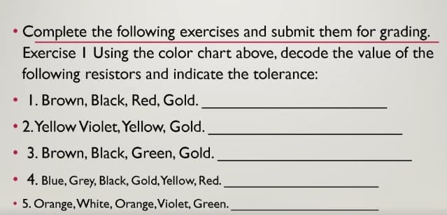 • Complete the following exercises and submit them for grading.
Exercise I Using the color chart above, decode the value of the
following resistors and indicate the tolerance:
• I. Brown, Black, Red, Gold.
• 2. Yellow Violet, Yellow, Gold.
3. Brown, Black, Green, Gold.
4. Blue, Grey, Black, Gold, Yellow, Red.
5. Orange, White, Orange,Violet, Green.
