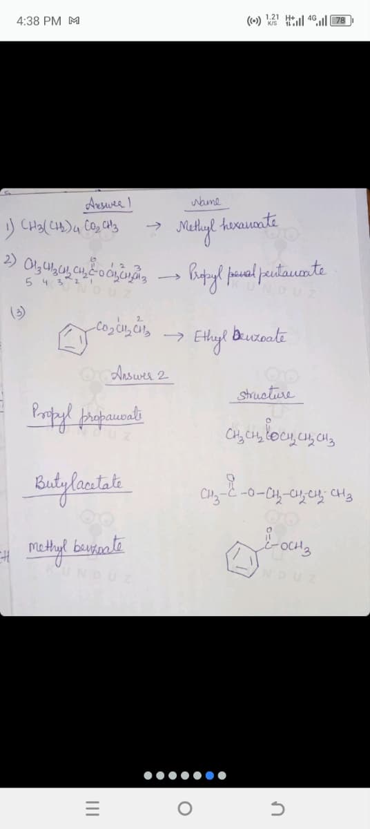 4:38 PM M
((-)) 1:21 H 4G || 78
Answee 1
1) CH3(CH2) 4 CO₂ CH3
→
2)
(3)
DU
Name
Methyl hexanoate
Propyl penal pentaucate
cocus cits Ethyl Benzoate
→
Or Answer 2
Propyl propanate
Butylacetate
# methyl
benzoate
=
|||
O
Structure
CH₂ CH₂ LOCH, CH₂ CH3
LOCH3
NDUZ