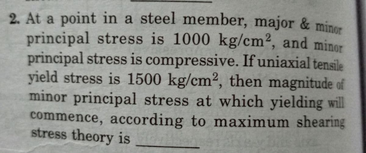 2. At a point in a steel member, major & minor
principal stress is 1000 kg/cm2, and minor
principal stress is compressive. If uniaxial tensile
yield stress is 1500 kg/cm2, then magnitude of
minor principal stress at which yielding wil
commence, according to maximum shearing
stress theory is
