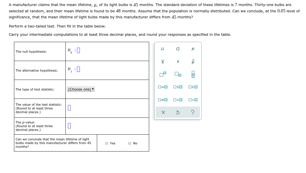 A manufacturer claims that the mean lifetime, u, of its light bulbs is 45 months. The standard deviation of these lifetimes is 7 months. Thirty-one bulbs are
selected at random, and their mean lifetime is found to be 48 months. Assume that the population is normally distributed. Can we conclude, at the 0.05 level of
significance, that the mean lifetime of light bulbs made by this manufacturer differs from 45 months?
Perform a two-tailed test. Then fill in the table below.
Carry your intermediate computations to at least three decimal places, and round your responses as specified in the table.
н, :0
The null hypothesis:
х
н, :0
The alternative hypothesis:
D=0
OSO
(Choose one) "
The type of test statistic:
O<O
O>0
The value of the test statistic:
(Round to at least three
decimal places.)
The p-value:
(Round to at least three
decimal places.)
Can we conclude that the mean lifetime of light
bulbs made by this manufacturer differs from 45
O Yes
O No
months?
Ix
