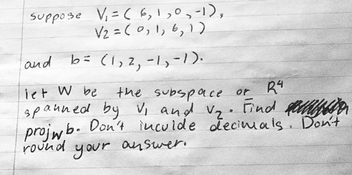 suppose Vi = ( 6,I,0,-1),
Vz = (0,!, 6,1)
and
b= (l,2,-1,-1).
iet W be
spauned by Vi and
the subspaace or R
V,. Fnd plilMke
Don't inculde odeciua is. Don't
inculde decinmals Dont
round
your
answer.
