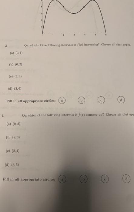 3.
On which of the following intervals is f(2) increnaing? Choose all that apply.
(a) (0, 1)
(b) (0, 2)
(c) (3, 4)
(d) (3, 6)
Fill in all appropriate circles:
b.
On which of the following intervals is f(r) concave up? Choose all that app
(a) (0,2)
(b) (2, 3)
(c) (2,4)
(d) (3,5)
Fill in all appropriate circles:
