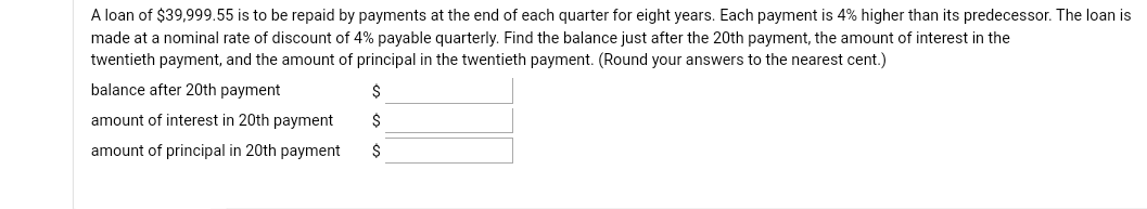 A loan of $39,999.55 is to be repaid by payments at the end of each quarter for eight years. Each payment is 4% higher than its predecessor. The loan is
made at a nominal rate of discount of 4% payable quarterly. Find the balance just after the 20th payment, the amount of interest in the
twentieth payment, and the amount of principal in the twentieth payment. (Round your answers to the nearest cent.)
balance after 20th payment
amount of interest in 20th payment
amount of principal in 20th payment
